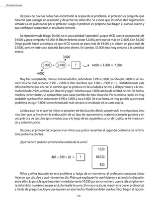 orientaciones



           Después de que los niños han encontrado la respuesta al problema, el profesor les pregunta qué
       hicieron para escoger un resultado y desechar los otros dos. Se espera que los niños den argumentos
       similares a los planteados por el profesor. Luego el profesor les propone que hagan el cálculo exacto y
       que verifiquen si marcaron el resultado correcto.

           En el problema de Diego, $6.000 no es una cantidad “razonable”, ya que el CD cuesta un poco más de
       $4.000 y, para completar $6.000, el álbum debería costar $2.000, pero cuesta más de $3.000. Con $8.000
       Diego puede hacer su compra, ya que el CD cuesta un poco más de $4.000 y el álbum un poco más de
       $3.000, pero en este caso sobraría bastante dinero. En cambio, $7.000 está muy cercano a la cantidad
       exacta.
                                              3.000

                             3.990 + 2.990 =           ?             4.000 + 3.000 = 7.000

                         4.000
            Muy frecuentemente, niños e incluso adultos, redondean 2.990 a 2.000, siendo que 3.000 es un nú-
       mero mucho más cercano: 2.990 – 2.000 es 990, mientras que 3.000 – 2.990 es 10. Probablemente esta
       dificultad tiene que ver con el cambio que se produce en las unidades de mil; 2.000 pertenece a la mis-
       ma familia de 2.990, ambos son “dos mil y algo”; mientras que 3.000 cambia de unidad de mil. De hecho,
       muchos comerciantes se aprovechan para sacar partido de esta situación. Por la misma razón, es muy
       probable que los niños redondeen 3.990 a 3.000, y no a 4.000. De esta forma, es muy posible que en este
       problema escojan 5.000 como el resultado más cercano al resultado de la suma exacta.

           La idea aquí no es que los niños se apropien de técnicas de cálculo aproximado muy rigurosas, sino
       más bien que se inicien en la elaboración de un tipo de razonamiento matemáticamente potente y en
       una práctica de cálculos aproximados que, a lo largo de los siguientes cursos de básica, se irá maduran-
       do y sistematizando.

           Después, el profesor(a) propone a los niños que juntos resuelvan el segundo problema de la ficha.
       Este problema plantea:

           ¿Qué número está más cercano al resultado de la suma?

                                                                         1.030

                                    407 + 599 + 28 =        ?           10.030

                                                                           930

            Niñas y niños trabajan en este problema y, luego de un momento, el profesor(a) pregunta cómo
       hicieron sus cálculos y qué número les dio. Pide que expliquen lo que hicieron y estimula la discusión
       entre ellos. Es posible que descarten inmediatamente 10.030 por ser un número que se sale ampliamen-
       te del ámbito numérico en que está planteada la suma. Si no ocurre así, es importante que el profesor(a),
       a través de preguntas, logre que reparen en este hecho. Puede también que los niños hagan el razona-
                                                           3
 