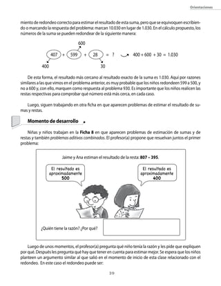 orientaciones



miento de redondeo correcto para estimar el resultado de esta suma, pero que se equivoquen escribien-
do o marcando la respuesta del problema: marcan 10.030 en lugar de 1.030. En el cálculo propuesto, los
números de la suma se pueden redondear de la siguiente manera:

                                  600

                  407 +     599      +   28        = ?           400 + 600 + 30 = 1.030

            400                               30

    De esta forma, el resultado más cercano al resultado exacto de la suma es 1.030. Aquí por razones
similares a las que vimos en el problema anterior, es muy probable que los niños redondeen 599 a 500, y
no a 600 y, con ello, marquen como respuesta al problema 930. Es importante que los niños realicen las
restas respectivas para comprobar qué número está más cerca, en cada caso.

   Luego, siguen trabajando en otra ficha en que aparecen problemas de estimar el resultado de su-
mas y restas.

    Momento de desarrollo

    Niñas y niños trabajan en la Ficha 8 en que aparecen problemas de estimación de sumas y de
restas y también problemas aditivos combinados. El profesor(a) propone que resuelvan juntos el primer
problema:

                        Jaime y Ana estiman el resultado de la resta: 807 – 395.

                   El resultado es                                    El resultado es
                  aproximadamente                                    aproximadamente
                         500                                                400




           ¿Quién tiene la razón? ¿Por qué?


    Luego de unos momentos, el profesor(a) pregunta qué niño tenía la razón y les pide que expliquen
por qué. Después les pregunta qué hay que tener en cuenta para estimar mejor. Se espera que los niños
planteen un argumento similar al que salió en el momento de inicio de esta clase relacionado con el
redondeo. En este caso el redondeo puede ser:

                                                    3
 