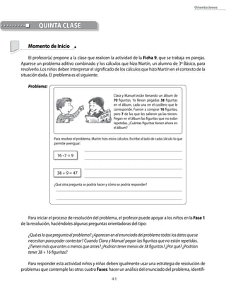 orientaciones



          qUintA clAse

    Momento de Inicio

    El profesor(a) propone a la clase que realicen la actividad de la Ficha 9, que se trabaja en parejas.
Aparece un problema aditivo combinado y los cálculos que hizo Martín, un alumno de 3º Básico, para
resolverlo. Los niños deben interpretar el significado de los cálculos que hizo Martín en el contexto de la
situación dada. El problema es el siguiente:

    Problema:
                                                              Clara y Manuel están llenando un álbum de
                                                              70 figuritas. Ya llevan pegadas 38 figuritas
                                                              en el álbum, cada una en el casillero que le
                                                              corresponde. Fueron a comprar 16 figuritas,
                                                              pero 7 de las que les salieron ya las tienen.
                                                              Pegan en el álbum las figuritas que no están
                                                              repetidas. ¿Cuántas figuritas tienen ahora en
                                                              el álbum?

                   Para resolver el problema, Martín hizo estos cálculos. Escribe al lado de cada cálculo lo que
                   permite averiguar:


                     16 • 7 = 9


                     38 + 9 = 47

                   ¿Qué otra pregunta se podría hacer y cómo se podría responder?




    Para iniciar el proceso de resolución del problema, el profesor puede apoyar a los niños en la Fase 1
de la resolución, haciéndoles algunas preguntas orientadoras del tipo:

    ¿Qué es lo que pregunta el problema? ¿Aparecen en el enunciado del problema todos los datos que se
    necesitan para poder contestar? Cuando Clara y Manuel pegan las figuritas que no están repetidas.
    ¿Tienen más que antes o menos que antes? ¿Podrían tener menos de 38 figuritas? ¿Por qué? ¿Podrían
    tener 38 + 16 figuritas?

   Para responder esta actividad niños y niñas deben igualmente usar una estrategia de resolución de
problemas que contemple las otras cuatro Fases: hacer un análisis del enunciado del problema, identifi-
                                                            41
 