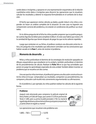 orientaciones



                cando datos e incógnitas, y apoyarse en una representación esquemática de la relación
                cuantitativa entre datos e incógnitas para discernir las operaciones que lo resuelven,
                calcular los resultados y obtener la respuesta formulándola en el contexto de la situa-
                ción.

                    El hecho que aparezcan ciertos cálculos ya dados, puede inducir a los niños a res-
                ponder sin hacer un análisis completo de la situación. En este caso no lograrán una
                comprensión correcta del problema y no estarán en condiciones de justificar sus resul-
                tados.

                     En la última pregunta de la ficha los niños pueden proponer que se podría pregun-
                tar cuántas figuritas les faltan para completar el álbum. En este caso habría que restar a 70
                la cantidad de figuritas que tienen después de pegar las que no les salieron repetidas.

                    Luego que contestan en sus fichas, el profesor conduce una discusión entre los ni-
                ños y les pregunta si los resultados que obtuvieron coinciden con las conclusiones que
                habían sacado en la Fase 1, antes de resolver el problema.

                    Momento de desarrollo

                    Niñas y niños profundizan el dominio de las estrategias de resolución apoyados en
                dibujos esquemáticos que estudiaron en la unidad y también profundizan el dominio
                de los procedimientos de cálculo. Realizan la Ficha 10 en la que hay actividades que
                ponen en juego los aprendizajes esperados de esta unidad. También deben inventar un
                problema que se resuelva con dos sumas.

                     Una vez que los niños terminan, el profesor(a) genera una discusión constructiva en-
                tre los niños en la que comprueban sus resultados, comparten sus procedimientos, los
                comparan y discuten cuál resultó más conveniente argumentando sus afirmaciones.

                    En el problema 2, por ejemplo, los niños podrían realizar los cálculos de la siguiente
                forma:

                    Problema:
                    Joaquín está ahorrando para comprarse la película original de
                    Harry Potter y el Cáliz de Fuego, que cuesta $ 5.570 en promoción.
                    Tenía $ 1.895, pero su prima le pidió prestado $ 750. Su mamá le
                    regaló algo de dinero y ahora tiene el dinero justo para comprársela.
                    ¿Cuánto dinero le regaló su mamá?

                    Las operaciones que resuelven este problema son:

                    1.895 – 750 +                  = 5.570

                                                          42
 