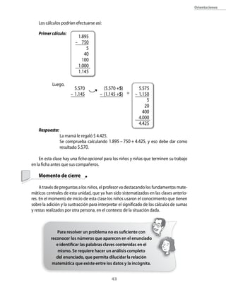 orientaciones



    Los cálculos podrían efectuarse así:

    Primer cálculo:
                          1.895
                         – 750
                              5
                             40
                            100
                          1.000
                          1.145

            Luego,
                        5.570            (5.570 +5)          5.575
                      – 1.145          – (1.145 +5) =      – 1.150
                                                                 5
                                                                20
                                                               400
                                                             4.000
                                                             4.425
    Respuesta:
                 La mamá le regaló $ 4.425.
                 Se comprueba calculando 1.895 – 750 + 4.425, y eso debe dar como
                 resultado 5.570.

    En esta clase hay una ficha opcional para los niños y niñas que terminen su trabajo
en la ficha antes que sus compañeros.

    Momento de cierre

     A través de preguntas a los niños, el profesor va destacando los fundamentos mate-
máticos centrales de esta unidad, que ya han sido sistematizados en las clases anterio-
res. En el momento de inicio de esta clase los niños usaron el conocimiento que tienen
sobre la adición y la sustracción para interpretar el significado de los cálculos de sumas
y restas realizados por otra persona, en el contexto de la situación dada.



              Para resolver un problema no es suficiente con
           reconocer los números que aparecen en el enunciado
              e identificar las palabras claves contenidas en el
               mismo. Se requiere hacer un análisis completo
              del enunciado, que permita dilucidar la relación
            matemática que existe entre los datos y la incógnita.


                                              43
 