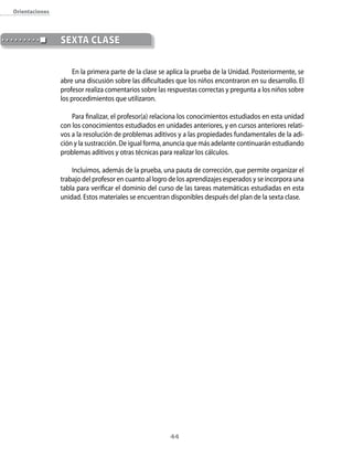 orientaciones



                seXtA clAse

                     En la primera parte de la clase se aplica la prueba de la Unidad. Posteriormente, se
                abre una discusión sobre las dificultades que los niños encontraron en su desarrollo. El
                profesor realiza comentarios sobre las respuestas correctas y pregunta a los niños sobre
                los procedimientos que utilizaron.

                    Para finalizar, el profesor(a) relaciona los conocimientos estudiados en esta unidad
                con los conocimientos estudiados en unidades anteriores, y en cursos anteriores relati-
                vos a la resolución de problemas aditivos y a las propiedades fundamentales de la adi-
                ción y la sustracción. De igual forma, anuncia que más adelante continuarán estudiando
                problemas aditivos y otras técnicas para realizar los cálculos.

                    Incluimos, además de la prueba, una pauta de corrección, que permite organizar el
                trabajo del profesor en cuanto al logro de los aprendizajes esperados y se incorpora una
                tabla para verificar el dominio del curso de las tareas matemáticas estudiadas en esta
                unidad. Estos materiales se encuentran disponibles después del plan de la sexta clase.




                                                        44
 