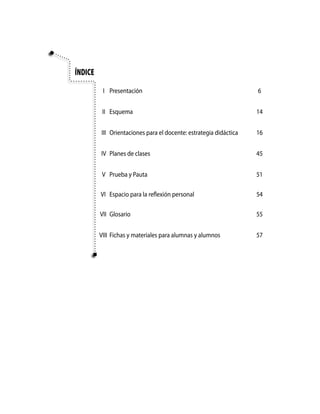 Índice

          I Presentación                                           6


          II Esquema                                               14


         III Orientaciones para el docente: estrategia didáctica   16


         IV Planes de clases                                       45


          V Prueba y Pauta                                         51

         VI Espacio para la reflexión personal                     54

         VII Glosario                                              55


         VIII Fichas y materiales para alumnas y alumnos           57
 