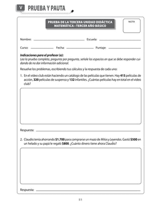 V     Prueba y Pauta
                      Prueba de la terCera unidad didáCtiCa                              Nota
                         matemátiCa • terCer año básiCo



Nombre:	                     	                        Escuela:

Curso:	                      Fecha:	                  	       Puntaje:

Indicaciones para el profesor (a):
Lea la prueba completa, pregunta por pregunta, señale los espacios en que se debe responder cui-
dando de no dar información adicional.
Resuelve	los	problemas,	escribiendo	tus	cálculos	y	la	respuesta	de	cada	uno:
1.	 En	el	video	club	están	haciendo	un	catálogo	de	las	películas	que	tienen.	Hay	415	películas	de	
    acción,	320	películas	de	suspenso	y	132	infantiles.	¿Cuántas	películas	hay	en	total	en	el	video	
    club?




Respuesta:			

2.	 Claudio	tenía	ahorrando	$1.700 para	comprarse	un	mazo	de	Mitos y Leyendas.	Gastó	$500	en	
    un	helado	y	su	papá	le	regaló	$800.	¿Cuánto	dinero	tiene	ahora	Claudio?




Respuesta:			

                                                51
 