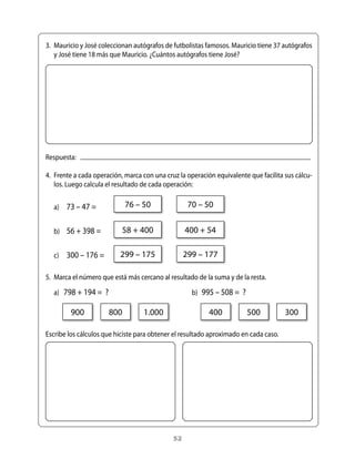3.	 Mauricio	y	José	coleccionan	autógrafos	de	futbolistas	famosos.	Mauricio	tiene	37	autógrafos	
    y	José	tiene	18	más	que	Mauricio.	¿Cuántos	autógrafos	tiene	José?




Respuesta:			

4.	 Frente	a	cada	operación,	marca	con	una	cruz	la	operación	equivalente	que	facilita	sus	cálcu-
    los.	Luego	calcula	el	resultado	de	cada	operación:


	 a)	 73	–	47	=             76	–	50                70	–	50


	 b)	 56	+	398	=           58	+	400               400	+	54

	 c)	 300	–	176	=         299	–	175               299	–	177

5.	 Marca	el	número	que	está	más	cercano	al	resultado	de	la	suma	y	de	la	resta.

	 a)	 798	+	194	=		?	                               b)	 995	–	508	=		?

         900          800          1.000                  400            500          300

Escribe	los	cálculos	que	hiciste	para	obtener	el	resultado	aproximado	en	cada	caso.




                                             52
 