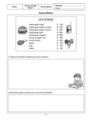 Tercera Unidad                            Nombre:
     Ficha 1                                    Tercero Básico
                           Clase 1                               Curso:

                                           Vamos al McRico I

                                           LISTA DE PRECIOS


                             Hamburguesa simple                   $   990
                             Hamburguesa simple con queso         $ 1.200
                             Hamburguesa simple con palta         $ 1.250
                             Hamburguesa doble                    $ 1.500
                             Hamburguesa completa                 $ 2.000
                             Porción de papas fritas              $   850
                             Porción de pollo                     $ 1.100
                             Bebida                               $   300
                             Jugo                                 $   250
                             Helado                               $   450



1)	 Pega	en	el	recuadro	el	pedido	que	te	dio	tu	profesor:




¿Cuánto	dinero	gastó	la	persona	que	consumió	este	pedido?




                                                     59
 