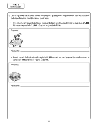 Ficha 2
  continuación



4)	 Lee	las	siguientes	situaciones.	Escribe	una	pregunta	que	se	pueda	responder	con	los	datos	dados	en	
    cada	caso.	Resuelve	el	problema	que	construiste:	

   •	 tres	niños	llevan	la	cuenta	de	lo	que	han	guardado	en	sus	alcancías.	Ernesto	ha	guardado	$	1.285,	
      Filomena	ha	guardado	$	2.040	y	Graciela	ha	guardado	$	990.	

   Pregunta:




   Respuesta:


   •	 Para	la	kermés	de	fin	de	año	del	colegio	había	850	sandwiches	para	la	venta.	Durante	la	mañana	se	
      vendieron	230	sandwiches	y	por	la	tarde	495.	

   Pregunta:




   Respuesta:




                                                  62
 