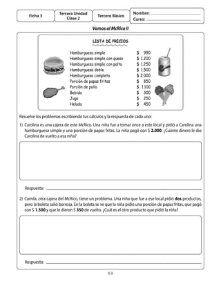 Tercera Unidad                              Nombre:
     Ficha 3                                  Tercero Básico
                           Clase 2                                 Curso:

                                           Vamos al McRico II

                                           LISTA DE PRECIOS

                              Hamburguesa simple                     $ 990
                              Hamburguesa simple con queso           $ 1.200
                              Hamburguesa simple con palta           $ 1.250
                              Hamburguesa doble                      $ 1.500
                              Hamburguesa completa                   $ 2.000
                              Porción de papas fritas                $ 850
                              Porción de pollo                       $ 1.100
                              Bebida                                 $ 300
                              Jugo                                   $ 250
                              Helado                                 $ 450


Resuelve	los	problemas	escribiendo	tus	cálculos	y	la	respuesta	de	cada	uno:
1)	 Carolina	es	una	cajera	de	este	McRico.	Una	niña	fue	a	tomar	once	a	este	local	y	pidió	a	Carolina	una	
    hamburguesa	simple	y	una	porción	de	papas	fritas.	La	niña	pagó	con	$	2.000.	¿Cuánto	dinero	le	dio	
    Carolina	de	vuelto	a	esa	niña?




   Respuesta:

2)	 Camila,	otra	cajera	del	McRico,	tiene	un	problema.	Una	niña	que	fue	a	ese	local	pidió	dos	productos,	
    pero	la	boleta	salió	borrosa.	En	la	boleta	se	ve	que	la	niña	pidió	una	porción	de	papas	fritas,	que	pagó	
    con	$	1.500 y	que	le	dieron	$	350	de	vuelto.	¿Cuál	es	el	otro	producto	que	pidió	la	niña?




   Respuesta:

                                                    63
 