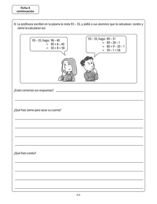 Ficha 4
  continuación



4)	 La	profesora	escribió	en	la	pizarra	la	resta	93	–	35,	y	pidió	a	sus	alumnos	que	la	calcularan.	Loreto	y	
    Jaime	la	calcularon	así:


               93	–	35,	hago:	 98	–	40                       93	–	35,	hago:	 89	–	31
               	          =		 90	+	8	–	40                    	          =		 89	–	30	–	1
               	          =		 50	+	8	=	58                    	          =	 80	+	9	–	30	–	1	
                                                             	          =		 59	–	1	=	58




¿Están	correctas	sus	respuestas?




¿Qué	hizo	Jaime	para	sacar	su	cuenta?




¿Qué	hizo	Loreto?




                                                    65
 