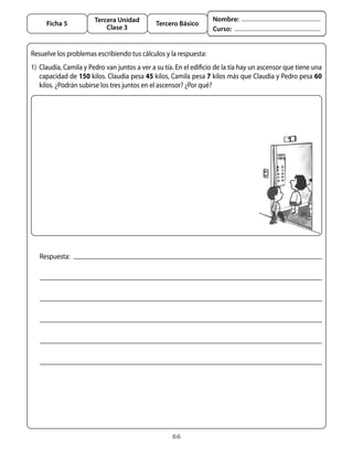 Tercera Unidad                               Nombre:
     Ficha 5                                   Tercero Básico
                           Clase 3                                  Curso:


Resuelve	los	problemas	escribiendo	tus	cálculos	y	la	respuesta:
1)	 Claudia,	Camila	y	Pedro	van	juntos	a	ver	a	su	tía.	En	el	edificio	de	la	tía	hay	un	ascensor	que	tiene	una	
    capacidad	de	150	kilos.	Claudia	pesa	45	kilos,	Camila	pesa	7	kilos	más	que	Claudia	y	Pedro	pesa	60	
    kilos.	¿Podrán	subirse	los	tres	juntos	en	el	ascensor?	¿Por	qué?	




   Respuesta:




                                                     66
 