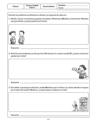 Tercera Unidad                              Nombre:
     Ficha 6                                  Tercero Básico
                           Clase 3                                 Curso:


Resuelve	los	problemas	escribiendo	tus	cálculos	y	la	respuesta	de	cada	uno:
1)	 alfredo	y	tomás	se	entretienen	jugando	a	las	bolitas.	alfredo	tiene	24	bolitas	y	tomás	tiene	15	bolitas	
    más	que	alfredo.	¿Cuántas	bolitas	tiene	tomás?




   Respuesta:

2)	 María	Paz	está	vendiendo	una	rifa	que	tiene	75	números.	En	su	barrio	vendió	37.	¿Cuántos	números	le	
    quedan	por	vender?	




   Respuesta:

3)	 Don	Rafael,	el	quiosquero	del	barrio,	vendió	64	diarios	por	la	mañana.	Su	señora	atendió	el	negocio	
    por	la	tarde.	Ella	vendió	119	diarios.	¿Cuántos	diarios	vendieron	en	el	día?




   Respuesta:

                                                    67
 