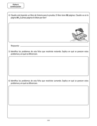 Ficha 6
  continuación



4)	 Claudio	está	leyendo	un	libro	de	historia	para	la	prueba.	El	libro	tiene	92	páginas.	Claudio	va	en	la	
    página	59.	¿Cuántas	páginas	le	faltan	por	leer?	




   Respuesta:

5)	 Identifica	 los	 problemas	 de	 esta	 ficha	 que	 resolviste	 restando.	 Explica	 en	 qué	 se	 parecen	 estos	
    problemas	y	en	qué	se	diferencian.




6)	 Identifica	 los	 problemas	 de	 esta	 ficha	 que	 resolviste	 sumando.	 Explica	 en	 qué	 se	 parecen	 estos	
    problemas	y	en	qué	se	diferencian.




                                                       68
 