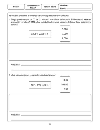 Tercera Unidad                               Nombre:
     Ficha 7                                   Tercero Básico
                            Clase 4                                  Curso:


Resuelve	los	problemas	escribiendo	tus	cálculos	y	la	respuesta	de	cada	uno:
1)	 Diego	 quiere	 comprar	 un	 CD	 de	“31	 minutos”	 y	 un	 álbum	 del	 mundial.	 El	 CD	 cuesta	 $	3.990	 en	
    promoción,	y	el	álbum	$	2.990.	¿Qué	cantidad	de	dinero	está	más	cerca	de	lo	que	Diego	gastará	en	su	
    compra?

                                                                       5.000
                             3.990	+	2.990	=	?                         7.000
                                                                       8.000




   Respuesta:



2)	 ¿Qué	número	está	más	cercano	al	resultado	de	la	suma?

                                                                       1.030

                             407	+	599	+	28	=	?                       10.030
                                                                          930




   Respuesta:



                                                     69
 