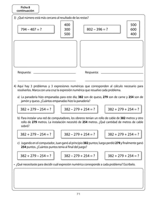 Ficha 8
  continuación

3)	 ¿Qué	número	está	más	cercano	al	resultado	de	las	restas?

                                            400                                                       500
      794	–	407	=	?                         300                 802	–	396	=	?                         600
                                            500                                                       400




   Respuesta:                                                 Respuesta:



4)	 aquí	 hay	 3	 problemas	 y	 3	 expresiones	 numéricas	 que	 corresponden	 al	 cálculo	 necesario	 para	
    resolverlos.	Marca	con	una	cruz	la	expresión	numérica	que	resuelve	cada	problema.

	 a)	 La	panadería	hizo	empanadas	para	este	día;	382	son	de	queso,	279	son	de	carne	y	254	son	de	
         jamón	y	queso.	¿Cuántas	empanadas	hizo	la	panadería?
 	 					
     382	+	279	–	254	=	?                    382	–	279	+	254	=	?                   382	+	279	+	254	=	?

	 b)	 Para	instalar	una	red	de	computadores,	los	obreros	tenían	un	rollo	de	cable	de	382	metros	y	otro	
      rollo	 de	 279	 metros.	 La	 instalación	 necesitó	 de	 254	 metros.	 ¿Qué	 cantidad	 de	 metros	 de	 cable	
      sobró?

     382	+	279	–	254	=	?                    382	–	279	+	254	=	?                   382	+	279	+	254	=	?

	 c)	 Jugando	en	el	computador,	Juan	ganó	al	principio	382	puntos;	luego	perdió	279	y	finalmente	ganó	
      254	puntos.	¿Cuántos	puntos	tenía	al	final	del	juego?

     382	+	279	–	254	=	?                    382	–	279	+	254	=	?                   382	+	279	+	254	=	?

•		¿Qué	necesitaste	para	decidir	cuál	expresión	numérica	corresponde	a	cada	problema?	Escríbelo.




                                                       71
 