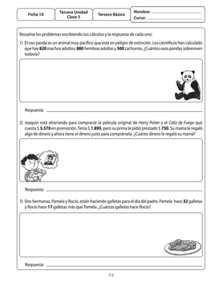 Tercera Unidad                                Nombre:
     Ficha 10                                    Tercero Básico
                             Clase 5                                   Curso:


Resuelve	los	problemas	escribiendo	tus	cálculos	y	la	respuesta	de	cada	uno:
1)	 El	oso	panda	es	un	animal	muy	pacífico	que	está	en	peligro	de	extinción.	Los	científicos	han	calculado	
    que	hay	820	machos	adultos,	880	hembras	adultas	y	500 cachorros.	¿Cuántos	osos	pandas	sobreviven	
    todavía?




   Respuesta:

2)	 Joaquín	 está	 ahorrando	 para	 comprarse	 la	 película	 original	 de	 Harry Potter y	 el	 Cáliz de Fuego	 que	
    cuesta	$	5.570	en	promoción.	tenía	$	1.895,	pero	su	prima	le	pidió	prestado	$	750.	Su	mamá	le	regaló	
    algo	de	dinero	y	ahora	tiene	el	dinero	justo	para	comprársela.	¿Cuánto	dinero	le	regaló	su	mamá?




   Respuesta:

3)	 Dos	hermanas,	Pamela	y	Rocío,	están	haciendo	galletas	para	el	día	del	padre.	Pamela		hace	32	galletas	
    y	Rocío	hace	17	galletas	más	que	Pamela.	¿Cuántas	galletas	hace	Rocío?




   Respuesta:

                                                       73
 
