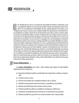 I      presentAción




      e
             sta Unidad gira en torno a la resolución de problemas aditivos combinados, esto
             es, problemas aditivos en que hay que realizar más de una operación para resol-
             verlos. En los problemas combinados de esta unidad aparecen tres datos y una
       incógnita, por lo que en estos casos se deben realizar dos operaciones. El estudio de es-
      tos problemas se realiza a partir de los conocimientos que niñas y niños ya tienen sobre
      la resolución de problemas aditivos simples. El objetivo de esta unidad es que los niños se
      concentren en la elaboración de estrategias de resolución de problemas y no solo en la
      obtención de resultados. Así, los alumnos se apropian de una estrategia de resolución
      de problemas aditivos que incluye un trabajo específico para poder identificar las opera-
      ciones que deben realizar para resolverlos. A su vez, se apropian de procedimientos para
      realizar los cálculos, los explican y los comparan con los procedimientos usados por sus
      compañeros. Interesa que los niños exploren cuándo un procedimiento es más conve-
      niente que otro. Se pretende además que, frente a una situación planteada que incluye
      ciertos datos, los niños sean capaces de plantear preguntas que transformen la situación
      en un problema. Se proponen problemas de estimación para que niños y niñas profun-
      dicen el conocimiento que ya tienen sobre los números y sus relaciones aritméticas. A
      partir de las experiencias ofrecidas, niños y niñas profundizan en la relación inversa que
      existe entre ambas operaciones.

    1. Tareas Matemáticas

         Las tareas matemáticas que niños y niñas realizan para lograr los aprendizajes
      esperados de esta unidad son:

           Resuelven problemas aditivos combinados de composición, cambio y compara-
            ción.
           Calculan sumas y restas.
           Estiman el resultado de un problema aditivo o de un cálculo.
           Identifican qué operación permite resolver un problema y la justifican.
           Explican procedimientos para calcular sumas y restas.
           Analizan problemas aditivos y establecen semejanzas y diferencias.
           Interpretan el significado de los cálculos en el contexto de una situación.
           Elaboran problemas a partir de una situación dada o de un cálculo dado.

                                               
 