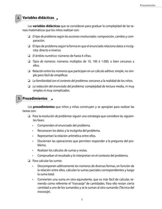 presentación



2. Variables didácticas

       Las variables didácticas que se consideran para graduar la complejidad de las ta-
   reas matemáticas que los niños realizan son:
       El tipo de problema según las acciones involucradas: composición, cambio y com-
        paración.
       El tipo de problema según la forma en que el enunciado relaciona datos e incóg-
        nita: directo e inverso.
       El ámbito numérico: números de hasta 4 cifras.
       Tipos de números: números múltiplos de 10, 100 ó 1.000, o bien cercanos a
        ellos.
       Relación entre los números que participan en un cálculo aditivo: simple, no sim-
        ple pero fácil de simplificar.
       La familiaridad con el contexto del problema: cercanos a la realidad de los niños.
       La redacción del enunciado del problema: complejidad de lectura media, ni muy
        simples ni muy complicados.

3. Procedimientos

       Los procedimientos que niños y niñas construyen y se apropian para realizar las
   tareas son:
       Para la resolución de problemas siguen una estrategia que considera las siguien-
        tes fases:
          •   Comprenden el enunciado del problema.
          •   Reconocen los datos y la incógnita del problema.
          •   Representan la relación aritmética entre ellos.
          •   Disciernen las operaciones que permiten responder a la pregunta del pro-
              blema.
          •   Realizan los cálculos de sumas y restas.
          •   Comprueban el resultado y lo interpretan en el contexto del problema.
       Para calcular las sumas:
          •   Descomponen aditivamente los números de diversas formas, en función de
              la relación entre ellos, calculan la sumas parciales correspondientes y luego
              la suma total.
          •   Convierten una suma en otra equivalente, que es más fácil de calcular, te-
              niendo como referente el “trasvasije” de cantidades. Para ello restan cierta
              cantidad a uno de los sumandos y se la suman al otro sumando (Técnica del
              trasvasije).

                                                
 