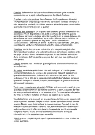 Obesitat: és la condició del cos en la qual la quantitat de greix acumulat
comporta risc per la salut, reduint l'esperança de vida de l'individu
Ortorèxia o ortorèxia nerviosa: és un Trastorn de Comportament Alimentari
(TCA) enfocat en una preocupació extrema per la salut centrada en menjar el
més sa possible. A diferència d'altres trastorns alimentaris no es centra en les
quantitats dels aliments sinó en la qualitat
Piràmide dels aliments és un esquema dels diferents grups d'aliments i de les
racions que n'hem de prendre al dia. Està construïda de tal forma que els
aliments que es troben a la base són més importants en la nostra dieta que els
aliments que es troben en el vèrtex superior.La piràmide està constituïda per
set grups d'aliments, que són els següents: Dolços, llaminadures
(Xuxes,Chuches) i embotits; Oli d'oliva i fruits secs; Llet i derivats; Carn, peix,
ous i llegums; Verdures i hortalisses; Fruita; Pa, pasta, arròs i cereals
Proteïnes, també denominades polipèptids, són compostos orgànics fets
d'aminoàcids arranjats en una cadena lineal i units per enllaços peptídics entre
els grups carboxil i amino de residus adjacents. La seqüència d'aminoàcids
d'una proteïna és definida per la seqüència d'un gen, que està codificada al
codi genètic.
La salut és l'estat físic i mental en què l'organisme exerceix normalment les
seves funcions.
Sobrepes: es defineix generalment com tenir més greix al cos del que és
òptimament saludable. El sobrepès és una condició freqüent, especialment
quan els subministraments d'aliments són abundants i els estils de vida
sedentaris. Fins al 64% de la població dels Estats Units d'adults es considera
que tenen sobrepès o obesitat, i aquest percentatge ha augmentat durant les
últimes quatre dècades.
Trastorn de comportament alimentari (TCA) és un trastorn psicopatològic greu
que afecta al comportament de manera que minva la salut, la qualitat de vida i
els seus projectes de vida de la persona que el té. En casos extrems la poden
dur fins a la mort per malalties produïdes pel trastorn o per suïcidi.
Vigorèctics tenen una obsessió tan gran per l'aspecte físic que es passen matí i
tarda al gimnàs, es miren sempre al mirall i mai no es troben satisfets amb el
seu cos. Només volen desenvolupar la massa muscular. Per això, a més de
dedicar-se compulsivament a l'exercici físic, també modifiquen l'alimentació i
poden arribar a prendre fàrmacs dopants. La vigorèxia, també anomenada
complex d'Adonis, és una afecció recent i les associacions mèdiques
internacionals no la reconeixen com a malaltia.
Vitamina és un compost orgànic que l’organisme necessita com a nutrient en
petites quantitats.
 