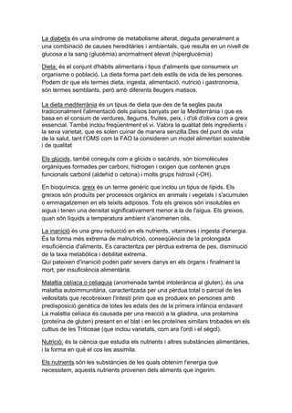 La diabetis és una síndrome de metabolisme alterat, deguda generalment a
una combinació de causes hereditàries i ambientals, que resulta en un nivell de
glucosa a la sang (glucèmia) anormalment elevat (hiperglucèmia)

Dieta: és el conjunt d'hàbits alimentaris i tipus d'aliments que consumeix un
organisme o població. La dieta forma part dels estils de vida de les persones.
Podem dir que els termes dieta, ingesta, alimentació, nutrició i gastronomia,
són termes semblants, però amb diferents lleugers matisos.

La dieta mediterrània és un tipus de dieta que des de fa segles pauta
tradicionalment l'alimentació dels països banyats per la Mediterrània i que es
basa en el consum de verdures, llegums, fruites, peix, i d'oli d'oliva com a greix
essencial. També inclou freqüentment el vi. Valora la qualitat dels ingredients i
la seva varietat, que es solen cuinar de manera senzilla.Des del punt de vista
de la salut, tant l’OMS com la FAO la consideren un model alimentari sostenible
i de qualitat

Els glúcids, també coneguts com a glícids o sacàrids, són biomolècules
orgàniques formades per carboni, hidrogen i oxigen que contenen grups
funcionals carbonil (aldehid o cetona) i molts grups hidroxil (-OH).

En bioquímica, greix és un terme genèric que inclou un tipus de lípids. Els
greixos són produïts per processos orgànics en animals i vegetals i s'acumulen
o emmagatzemen en els teixits adiposos. Tots els greixos són insolubles en
aigua i tenen una densitat significativament menor a la de l'aigua. Els greixos,
quan són líquids a temperatura ambient s'anomenen olis.

La inanició és una greu reducció en els nutrients, vitamines i ingesta d'energia.
És la forma més extrema de malnutrició, conseqüència de la prolongada
insuficiència d'aliments. Es caracteritza per pèrdua extrema de pes, disminució
de la taxa metabòlica i debilitat extrema.
Qui pateixen d'inanició poden patir severs danys en els òrgans i finalment la
mort, per insuficiència alimentària.

Malaltia celíaca o celiaquia (anomenada també intolerància al gluten), és una
malaltia autoimmunitària, caracteritzada per una pèrdua total o parcial de les
vellositats que recobreixen l'intestí prim que es produeix en persones amb
predisposició genètica de totes les edats des de la primera infància endavant
La malaltia celíaca és causada per una reacció a la gliadina, una prolamina
(proteïna de gluten) present en el blat i en les proteïnes similars trobades en els
cultius de les Triticeae (que inclou varietats, com ara l'ordi i el sègol).

Nutrició: és la ciència que estudia els nutrients i altres substàncies alimentàries,
i la forma en què el cos les assimila.

Els nutrients són les substàncies de les quals obtenim l'energia que
necessitem, aquests nutrients provenen dels aliments que ingerim.
 
