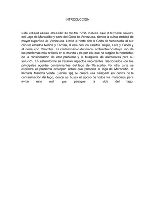 INTRODUCCION
Esta entidad abarca alrededor de 63.100 Km2, incluido aquí el territorio lacustre
del Lago de Maracaibo y parte del Golfo de Venezuela, siendo la quinta entidad de
mayor superficie de Venezuela. Limita al norte con el Golfo de Venezuela, al sur
con los estados Mérida y Táchira, al este con los estados Trujillo, Lara y Falcón y
al oeste con Colombia. La contaminación del medio ambiente constituye uno de
los problemas más críticos en el mundo y es por ello que ha surgido la necesidad
de la consideración de este problema y la búsqueda de alternativas para su
solución. En este informe se trataran aspectos importantes relacionados con los
principales agentes contaminantes del lago de Maracaibo Por otra parte se
explicará el problema ecológico actual que presenta el lago de Maracaibo, la
llamada Mancha Verde (Lemna sp) se creará una campaña en contra de la
contaminación del lago, donde se busca el apoyo de todos los marabinos para
evitar este mal que persigue la vida del lago.
 
