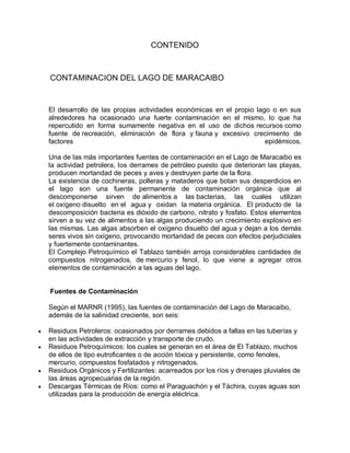 CONTENIDO
CONTAMINACION DEL LAGO DE MARACAIBO
El desarrollo de las propias actividades económicas en el propio lago o en sus
alrededores ha ocasionado una fuerte contaminación en el mismo, lo que ha
repercutido en forma sumamente negativa en el uso de dichos recursos como
fuente de recreación, eliminación de flora y fauna y excesivo crecimiento de
factores epidémicos.
Una de las más importantes fuentes de contaminación en el Lago de Maracaibo es
la actividad petrolera, los derrames de petróleo puesto que deterioran las playas,
producen mortandad de peces y aves y destruyen parte de la flora.
La existencia de cochineras, polleras y mataderos que botan sus desperdicios en
el lago son una fuente permanente de contaminación orgánica que al
descomponerse sirven de alimentos a las bacterias, las cuales utilizan
el oxígeno disuelto en el agua y oxidan la materia orgánica. El producto de la
descomposición bacteria es dióxido de carbono, nitrato y fosfato. Estos elementos
sirven a su vez de alimentos a las algas produciendo un crecimiento explosivo en
las mismas. Las algas absorben el oxígeno disuelto del agua y dejan a los demás
seres vivos sin oxígeno, provocando mortandad de peces con efectos perjudiciales
y fuertemente contaminantes.
El Complejo Petroquímico el Tablazo también arroja considerables cantidades de
compuestos nitrogenados, de mercurio y fenol, lo que viene a agregar otros
elementos de contaminación a las aguas del lago.
Fuentes de Contaminación
Según el MARNR (1995), las fuentes de contaminación del Lago de Maracaibo,
además de la salinidad creciente, son seis:
 Residuos Petroleros: ocasionados por derrames debidos a fallas en las tuberías y
en las actividades de extracción y transporte de crudo.
 Residuos Petroquímicos: los cuales se generan en el área de El Tablazo, muchos
de ellos de tipo eutroficantes o de acción tóxica y persistente, como fenoles,
mercurio, compuestos fosfatados y nitrogenados.
 Residuos Orgánicos y Fertilizantes: acarreados por los ríos y drenajes pluviales de
las áreas agropecuarias de la región.
 Descargas Térmicas de Ríos: como el Paraguachón y el Táchira, cuyas aguas son
utilizadas para la producción de energía eléctrica.
 