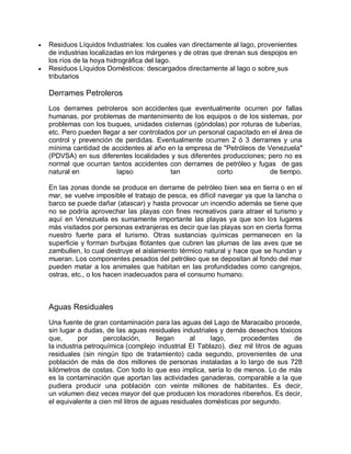  Residuos Líquidos Industriales: los cuales van directamente al lago, provenientes
de industrias localizadas en los márgenes y de otras que drenan sus despojos en
los ríos de la hoya hidrográfica del lago.
 Residuos Líquidos Domésticos: descargados directamente al lago o sobre sus
tributarios
Derrames Petroleros
Los derrames petroleros son accidentes que eventualmente ocurren por fallas
humanas, por problemas de mantenimiento de los equipos o de los sistemas, por
problemas con los buques, unidades cisternas (góndolas) por roturas de tuberías,
etc. Pero pueden llegar a ser controlados por un personal capacitado en el área de
control y prevención de perdidas. Eventualmente ocurren 2 ó 3 derrames y una
mínima cantidad de accidentes al año en la empresa de "Petróleos de Venezuela"
(PDVSA) en sus diferentes localidades y sus diferentes producciones; pero no es
normal que ocurran tantos accidentes con derrames de petróleo y fugas de gas
natural en lapso tan corto de tiempo.
En las zonas donde se produce en derrame de petróleo bien sea en tierra o en el
mar, se vuelve imposible el trabajo de pesca, es difícil navegar ya que la lancha o
barco se puede dañar (atascar) y hasta provocar un incendio además se tiene que
no se podría aprovechar las playas con fines recreativos para atraer el turismo y
aquí en Venezuela es sumamente importante las playas ya que son los lugares
más visitados por personas extranjeras es decir que las playas son en cierta forma
nuestro fuerte para el turismo. Otras sustancias químicas permanecen en la
superficie y forman burbujas flotantes que cubren las plumas de las aves que se
zambullen, lo cual destruye el aislamiento térmico natural y hace que se hundan y
mueran. Los componentes pesados del petróleo que se depositan al fondo del mar
pueden matar a los animales que habitan en las profundidades como cangrejos,
ostras, etc., o los hacen inadecuados para el consumo humano.
Aguas Residuales
Una fuente de gran contaminación para las aguas del Lago de Maracaibo procede,
sin lugar a dudas, de las aguas residuales industriales y demás desechos tóxicos
que, por percolación, llegan al lago, procedentes de
la industria petroquímica (complejo industrial El Tablazo). diez mil litros de aguas
residuales (sin ningún tipo de tratamiento) cada segundo, provenientes de una
población de más de dos millones de personas instaladas a lo largo de sus 728
kilómetros de costas. Con todo lo que eso implica, sería lo de menos. Lo de más
es la contaminación que aportan las actividades ganaderas, comparable a la que
pudiera producir una población con veinte millones de habitantes. Es decir,
un volumen diez veces mayor del que producen los moradores ribereños. Es decir,
el equivalente a cien mil litros de aguas residuales domésticas por segundo.
 