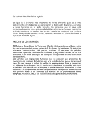 La contaminación de las aguas.
El agua es el elemento más importante del medio ambiente, pues es el más
determinante entre todos los que condicionan la distribución de plantas, animales
y seres humanos en el globo terrestre. Se considera que el agua está
contaminada cuando no es apta para la bebida o el consumo humano, cuando los
animales acuáticos no pueden vivir en ella, cuando las impurezas que contiene
hacen desagradable o dañino su uso recreativo o cuando no puede destinarse a
aplicación industrial alguna.
ANÁLISIS DE LOS VERTIDOS.
El Ministerio de Ambiente de Venezuela difundió públicamente que el Lago recibe
las descargas domésticas -sin tratar- de 2,5 millones de habitantes, 98 industrias
altamente contaminantes, 198 granjas porcinas, 15 derrames de petróleo
mensuales y grandes cantidades de nutrientes y plaguicidas a través de los ríos
tributarios. Con estas descargas se sobrepasa la capacidad de auto-purificación
del ecosistema.
Los vertidos son negligencias humanas; que se producen por problemas de
mantenimiento y roturas de tuberías, con una periodicidad de quince derrames al
mes. De esta manera el vertido de un litro de gasolina puede llegar a contaminar
un millón de litros de agua, siendo un efecto contaminante irreversible, asimismo
el petróleo que llega al mar se evapora o queda degradado lentamente por las
bacterias. Los componentes pesados del petróleo que se depositan en el fondo del
mar pueden matar a los animales que habitan en las profundidades como
cangrejos, mejillones, etc., o los hacen inadecuados para el consumo humano.
 