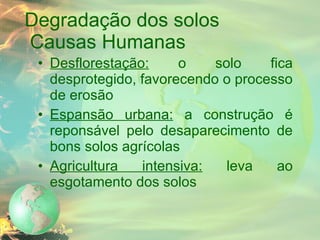 Degradação dos solos   Causas Humanas Desflorestação:  o solo fica desprotegido, favorecendo o processo de erosão Espansão urbana:  a construção é reponsável pelo desaparecimento de bons solos agrícolas Agricultura intensiva:  leva ao esgotamento dos solos 