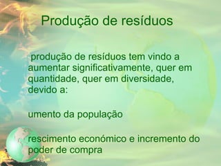 Produção de resíduos A produção de resíduos tem vindo a aumentar significativamente, quer em quantidade, quer em diversidade, devido a: Aumento da população Crescimento económico e incremento do poder de compra Aparecimento de novos materiais 