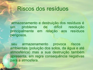 Riscos dos resíduos O armazenamento e destruição dos resíduos é um problema de difícil resolução principalmente em relação aos resíduos perigosos. O seu armazenamento provoca riscos ambientais (poluição dos solos, da água e até atmosférica) mas a sua destruição também apresenta, em regra consequência negativas para a atmosfera. 