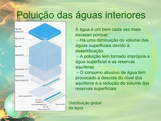 Poluição das águas interiores A água é um bem cada vez mais escasso porque: Há uma diminuição do volume das águas superficiais devido à desertificação A poluição tem tornado imprópria a água superficial e as reservas aquíferas O consumo abusivo de água tem provocado a descida do nível dos aquíferos e a redução do volume das reservas superficiais Distribuição global da água 