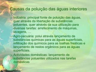 Causas da poluição das águas interiores Indústria: principal fonte de poluição das águas, quer através da libertação de substâncias poluentes, quer através da sua utilização para diversas tarefas: arrefecimento de máquinas, lavagens, … Agro-pecuária: polui através lançamento de substâncias químicas para as águas superficiais, infiltração dos químicos para as toalhas freáticas e lançamento de restos orgânicos para as águas superficiais. Actividades domésticas: lançamento de substâncias poluentes utilizados nas tarefas domésticas 