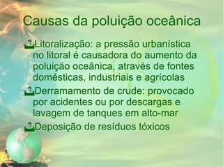 Causas da poluição oceânica Litoralização: a pressão urbanística no litoral é causadora do aumento da poluição oceânica, através de fontes domésticas, industriais e agrícolas Derramamento de crude: provocado por acidentes ou por descargas e lavagem de tanques em alto-mar Deposição de resíduos tóxicos 