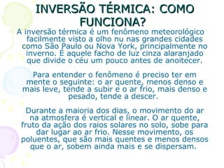 INVERSÃO TÉRMICA: COMO
          FUNCIONA?
A inversão térmica é um fenômeno meteorológico
   facilmente visto a olho nu nas grandes cidades
 como São Paulo ou Nova York, principalmente no
   inverno. É aquele facho de luz cinza alaranjado
   que divide o céu um pouco antes de anoitecer.
   Para entender o fenômeno é preciso ter em
  mente o seguinte: o ar quente, menos denso e
 mais leve, tende a subir e o ar frio, mais denso e
             pesado, tende a descer.
   Durante a maioria dos dias, o movimento do ar
    na atmosfera é vertical e linear. O ar quente,
 fruto da ação dos raios solares no solo, sobe para
     dar lugar ao ar frio. Nesse movimento, os
 poluentes, que são mais quentes e menos densos
    que o ar, sobem ainda mais e se dispersam.
 