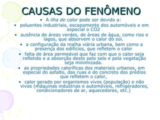 CAUSAS DO FENÔMENO
            • A ilha de calor pode ser devido a:
• poluentes industriais, escapamento dos automóveis e em
                         especial o CO2
• ausência de áreas verdes, de áreas de água, como rios e
              lagos, que absorvem o calor do sol.
   • a configuração da malha viária urbana, bem como a
          presença dos edifícios, que refletem o calor
  • falta de área permeável que faz com que o calor seja
    refletido e a absorção deste pelo solo e pela vegetação
                        seja minimizada.
 • as propriedades caloríficas dos materiais urbanos, em
    especial do asfalto, das ruas e do concreto dos prédios
                      que refletem o calor,
  • calor gerado por organismos vivos (população) e não
   vivos (máquinas industrias e automóveis, refrigeradores,
           condicionadores de ar, aquecedores, etc.)
 