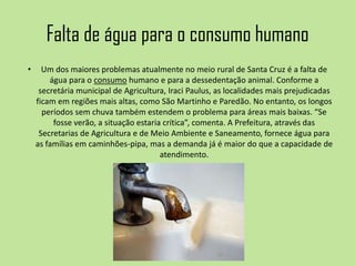 Falta de água para o consumo humano
• Um dos maiores problemas atualmente no meio rural de Santa Cruz é a falta de
água para o consumo humano e para a dessedentação animal. Conforme a
secretária municipal de Agricultura, Iraci Paulus, as localidades mais prejudicadas
ficam em regiões mais altas, como São Martinho e Paredão. No entanto, os longos
períodos sem chuva também estendem o problema para áreas mais baixas. “Se
fosse verão, a situação estaria crítica”, comenta. A Prefeitura, através das
Secretarias de Agricultura e de Meio Ambiente e Saneamento, fornece água para
as famílias em caminhões-pipa, mas a demanda já é maior do que a capacidade de
atendimento.
 