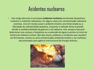 Acidentes nucleares
• Este artigo descreve os principais acidentes nucleares envolvendo dispositivos
nucleares e materiais radioativos. Em alguns casos uma contaminação radioativa
acontece, mas em muitos casos o acidente envolve uma fonte selada ou a
libertação de radioatividade pequena, enquanto a radiação direta é grande.
Devido à confidencialidade do governo e da indústria, nem sempre é possível
determinar com certeza a freqüência ou a extensão de alguns eventos no início da
história da indústria nuclear. Nos dias atuais, acidentes e incidentes que resultem
em ferimentos, mortes ou séria contaminação ambiental tendem a ser melhores
documentados pela Agência Internacional de Energia Atómica.
 