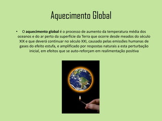 Aquecimento Global
• O aquecimento global é o processo de aumento da temperatura média dos
oceanos e do ar perto da superfície da Terra que ocorre desde meados do século
XIX e que deverá continuar no século XXI, causado pelas emissões humanas de
gases do efeito estufa, e amplificado por respostas naturais a esta perturbação
inicial, em efeitos que se auto-reforçam em realimentação positiva
 
