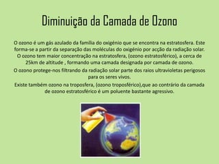 Diminuição da Camada de Ozono
O ozono é um gás azulado da família do oxigénio que se encontra na estratosfera. Este
forma-se a partir da separação das moléculas do oxigénio por acção da radiação solar.
O ozono tem maior concentração na estratosfera, (ozono estratosférico), a cerca de
25km de altitude , formando uma camada designada por camada de ozono.
O ozono protege-nos filtrando da radiação solar parte dos raios ultravioletas perigosos
para os seres vivos.
Existe também ozono na troposfera, (ozono troposférico),que ao contrário da camada
de ozono estratosférico é um poluente bastante agressivo.
 