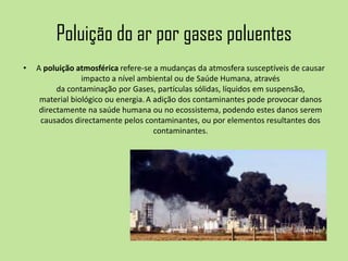 Poluição do ar por gases poluentes
• A poluição atmosférica refere-se a mudanças da atmosfera susceptíveis de causar
impacto a nível ambiental ou de Saúde Humana, através
da contaminação por Gases, partículas sólidas, líquidos em suspensão,
material biológico ou energia.A adição dos contaminantes pode provocar danos
directamente na saúde humana ou no ecossistema, podendo estes danos serem
causados directamente pelos contaminantes, ou por elementos resultantes dos
contaminantes.
 