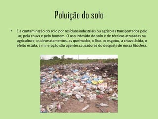 Poluição do solo
• É a contaminação do solo por resíduos industriais ou agrícolas transportados pelo
ar, pela chuva e pelo homem. O uso indevido do solo e de técnicas atrasadas na
agricultura, os desmatamentos, as queimadas, o lixo, os esgotos, a chuva ácida, o
efeito estufa, a mineração são agentes causadores do desgaste de nossa litosfera.
 