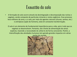 Exaustão do solo
• A formação do solo ocorre através da desintegração e decomposição das rochas e
vegetais, sendo composto de partículas minerais e restos orgânicos. Esse processo
leva milhares de anos, e o solo, por meio de agentes naturais (chuvas, ventos, etc.)
e antrópicos (ação do homem), está em constante transformação.
O solo é um elemento de fundamental importância para a vida, pois é nele que os
vegetais se desenvolvem. Portanto, ele é fonte de alimentação de várias
espécies, havendo a necessidade de utilizá-lo de forma consciente. Porém, a
intensificação das atividades humanas tem gerado grandes impactos em várias
partes do mundo.
 