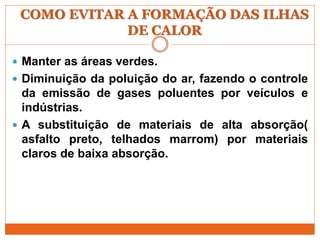 COMO EVITAR A FORMAÇÃO DAS ILHAS
DE CALOR
 Manter as áreas verdes.
 Diminuição da poluição do ar, fazendo o controle
da emissão de gases poluentes por veículos e
indústrias.
 A substituição de materiais de alta absorção(
asfalto preto, telhados marrom) por materiais
claros de baixa absorção.
 
