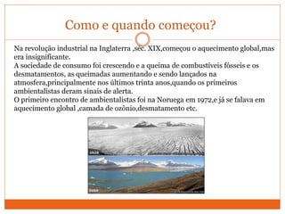 Como e quando começou?
Na revolução industrial na Inglaterra ,séc. XIX,começou o aquecimento global,mas
era insignificante.
A sociedade de consumo foi crescendo e a queima de combustíveis fósseis e os
desmatamentos, as queimadas aumentando e sendo lançados na
atmosfera,principalmente nos últimos trinta anos,quando os primeiros
ambientalistas deram sinais de alerta.
O primeiro encontro de ambientalistas foi na Noruega em 1972,e já se falava em
aquecimento global ,camada de ozônio,desmatamento etc.
 