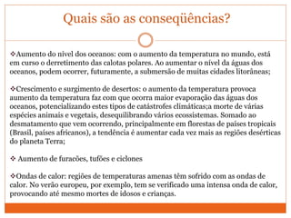 Quais são as conseqüências?
Aumento do nível dos oceanos: com o aumento da temperatura no mundo, está
em curso o derretimento das calotas polares. Ao aumentar o nível da águas dos
oceanos, podem ocorrer, futuramente, a submersão de muitas cidades litorâneas;
Crescimento e surgimento de desertos: o aumento da temperatura provoca
aumento da temperatura faz com que ocorra maior evaporação das águas dos
oceanos, potencializando estes tipos de catástrofes climáticas;a morte de várias
espécies animais e vegetais, desequilibrando vários ecossistemas. Somado ao
desmatamento que vem ocorrendo, principalmente em florestas de países tropicais
(Brasil, países africanos), a tendência é aumentar cada vez mais as regiões desérticas
do planeta Terra;
 Aumento de furacões, tufões e ciclones
Ondas de calor: regiões de temperaturas amenas têm sofrido com as ondas de
calor. No verão europeu, por exemplo, tem se verificado uma intensa onda de calor,
provocando até mesmo mortes de idosos e crianças.
 