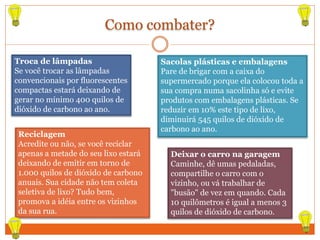 Como combater?
Troca de lâmpadas
Se você trocar as lâmpadas
convencionais por fluorescentes
compactas estará deixando de
gerar no mínimo 400 quilos de
dióxido de carbono ao ano.
Sacolas plásticas e embalagens
Pare de brigar com a caixa do
supermercado porque ela colocou toda a
sua compra numa sacolinha só e evite
produtos com embalagens plásticas. Se
reduzir em 10% este tipo de lixo,
diminuirá 545 quilos de dióxido de
carbono ao ano.
Deixar o carro na garagem
Caminhe, dê umas pedaladas,
compartilhe o carro com o
vizinho, ou vá trabalhar de
"busão" de vez em quando. Cada
10 quilômetros é igual a menos 3
quilos de dióxido de carbono.
Reciclagem
Acredite ou não, se você reciclar
apenas a metade do seu lixo estará
deixando de emitir em torno de
1.000 quilos de dióxido de carbono
anuais. Sua cidade não tem coleta
seletiva de lixo? Tudo bem,
promova a idéia entre os vizinhos
da sua rua.
 