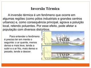 Inversão Térmica
Para entender o fenômeno
é preciso ter em mente o
seguinte: o ar quente, menos
denso e mais leve, tende a
subir e o ar frio, mais denso e
pesado, tende a descer.
A inversão térmica é um fenômeno que ocorre em
algumas regiões (como pólos industriais e grandes centros
urbanos) e, como consequência principal, agrava a poluição
local, retendo poluentes. Por esse efeito, pode afetar a
população com diversos distúrbios.
 