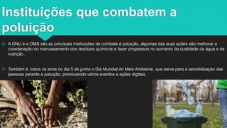 Instituições que combatem a
poluição
 A ONU e a OMS são as principais instituições de combate á poluição, algumas das suas ações são melhorar a
coordenação no manuseamento dos resíduos químicos e fazer progressos no aumento da qualidade da água e da
nutrição .
 Também á todos os anos no dia 5 de junho o Dia Mundial do Meio Ambiente, que serve para a sensibilização das
pessoas perante a poluição, promovendo vários eventos e ações digitais.
 