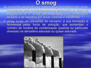   O smog As condições geográficas e meteorológicas também são muito importantes para o agravamento ou diminuição do efeito da poluição do ar. O “smog” define-se como uma combinação de fumo e de nevoeiro em áreas urbanas e industriais. O smog surge em situações de nevoeiro, a sua formação é favorecida pelos focos de poluição, que aumentam o número de núcleos de condensação (poeiras ou partículas diversas) na atmosfera saturada ou quase saturada.   