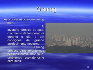 O smog As consequências do smog são:  A inversão térmica, ou seja, o aumento da temperatura durante o dia, e em condições de grande arrefecimento nocturno.  O Smog provoca directamente nas pessoas asma, bronquite, problemas respiratórios e cardíacos. 